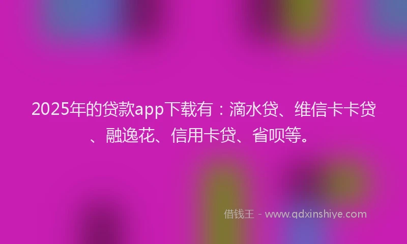 2025年的贷款app下载有：滴水贷、维信卡卡贷、融逸花、信用卡贷、省呗等。