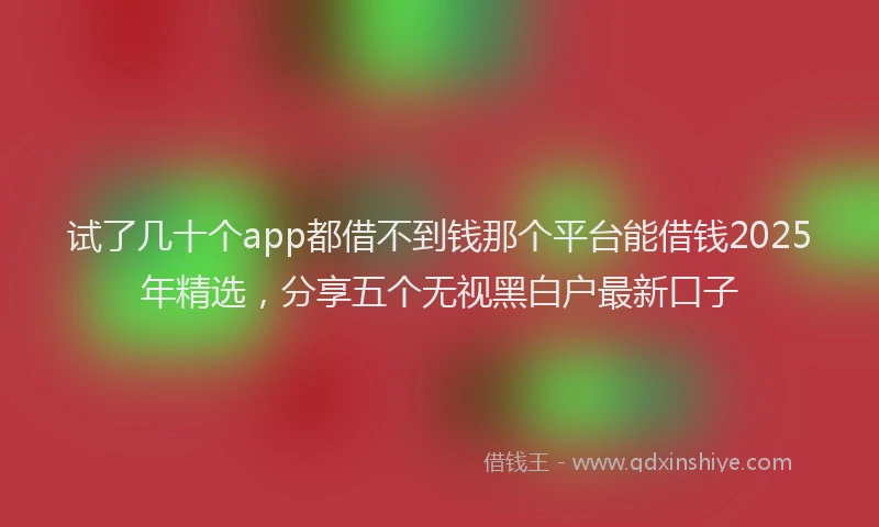 试了几十个app都借不到钱那个平台能借钱2025年精选，分享五个无视黑白户最新口子