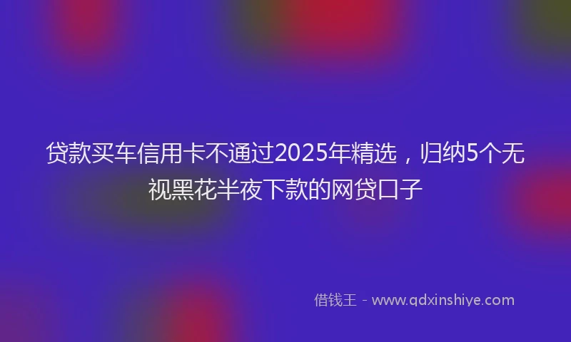 贷款买车信用卡不通过2025年精选，归纳5个无视黑花半夜下款的网贷口子
