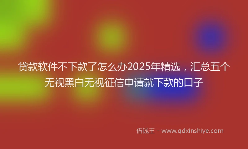 贷款软件不下款了怎么办2025年精选，汇总五个无视黑白无视征信申请就下款的口子