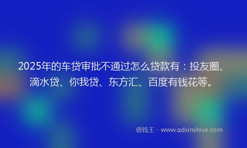 2025年的车贷审批不通过怎么贷款有：投友圈、滴水贷、你我贷、东方汇、百度有钱花等。