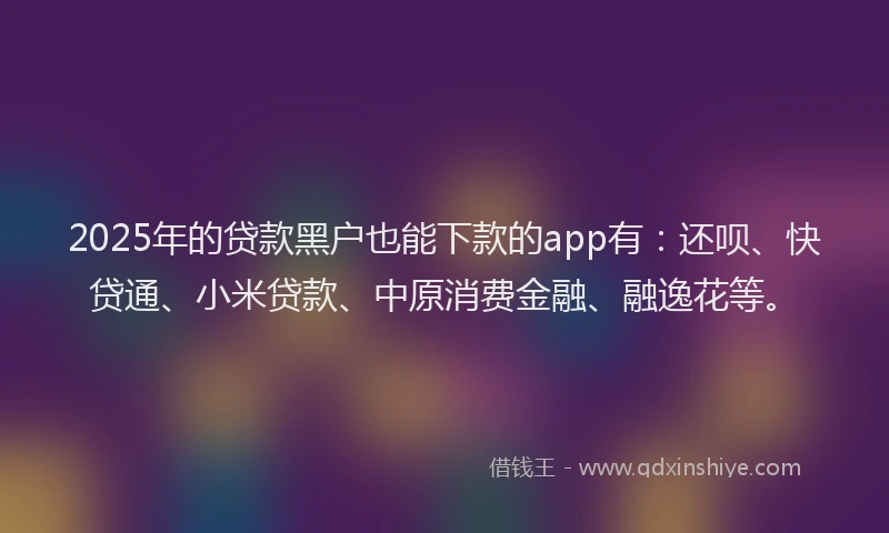 2025年的贷款黑户也能下款的app有：还呗、快贷通、小米贷款、中原消费金融、融逸花等。