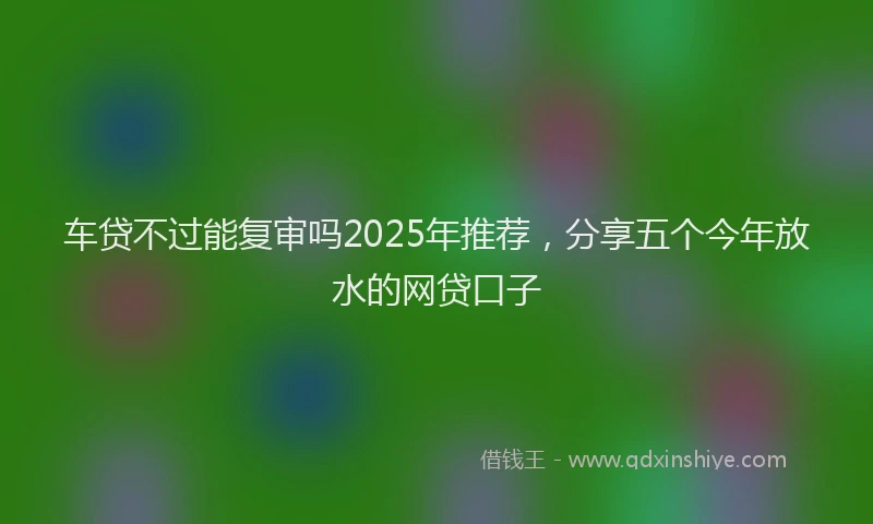 车贷不过能复审吗2025年推荐，分享五个今年放水的网贷口子