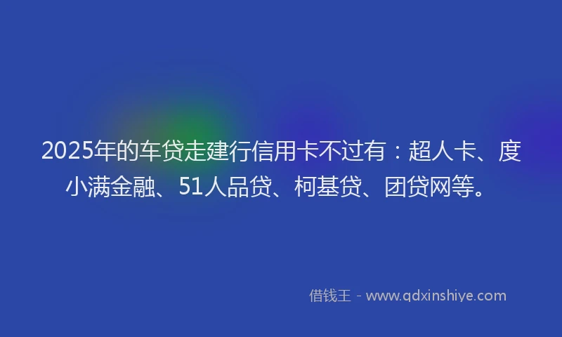 2025年的车贷走建行信用卡不过有：超人卡、度小满金融、51人品贷、柯基贷、团贷网等。