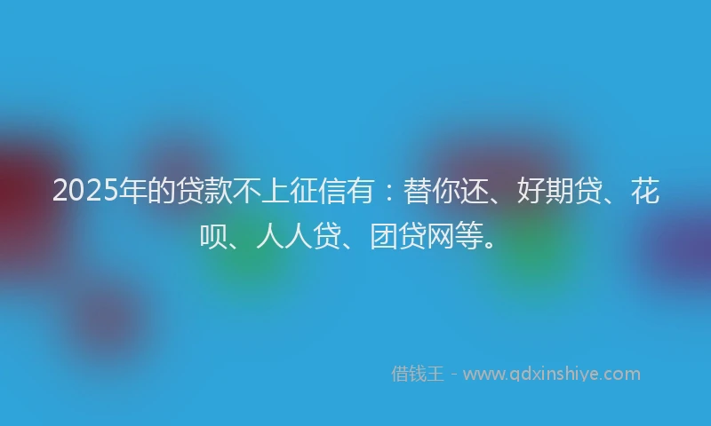 2025年的贷款不上征信有：替你还、好期贷、花呗、人人贷、团贷网等。