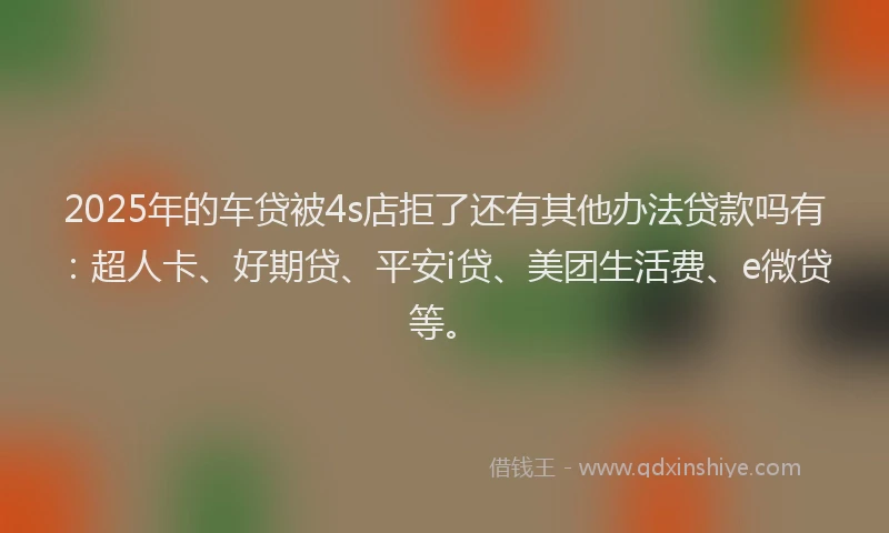 2025年的车贷被4s店拒了还有其他办法贷款吗有：超人卡、好期贷、平安i贷、美团生活费、e微贷等。