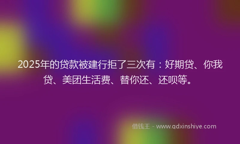 2025年的贷款被建行拒了三次有：好期贷、你我贷、美团生活费、替你还、还呗等。