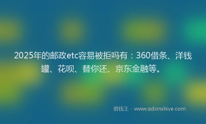 2025年的邮政etc容易被拒吗有：360借条、洋钱罐、花呗、替你还、京东金融等。