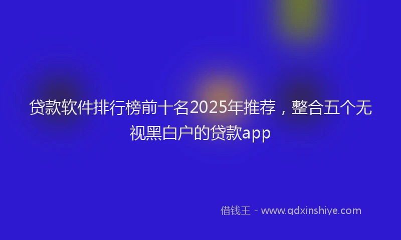 贷款软件排行榜前十名2025年推荐，整合五个无视黑白户的贷款app