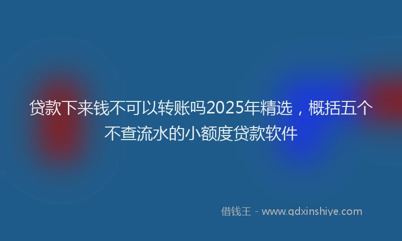 贷款下来钱不可以转账吗2025年精选，概括五个不查流水的小额度贷款软件