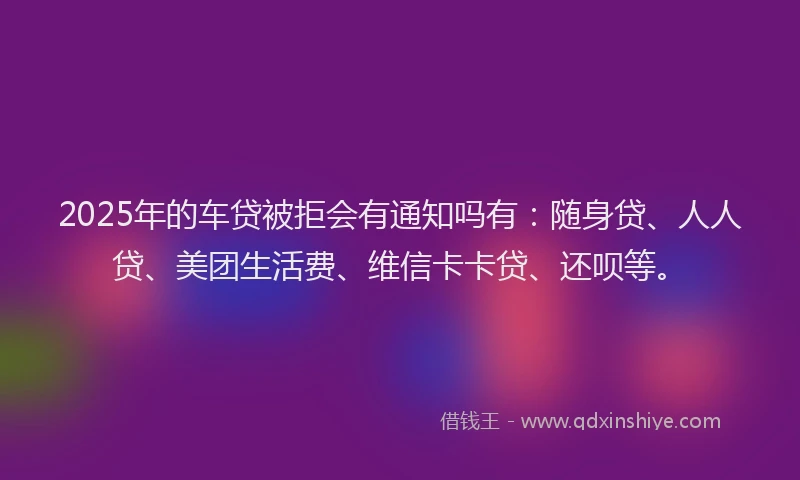 2025年的车贷被拒会有通知吗有：随身贷、人人贷、美团生活费、维信卡卡贷、还呗等。
