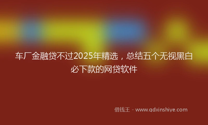 车厂金融贷不过2025年精选，总结五个无视黑白必下款的网贷软件