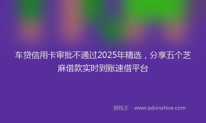 车贷信用卡审批不通过2025年精选，分享五个芝麻借款实时到账速借平台