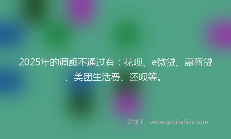 2025年的调额不通过有：花呗、e微贷、惠商贷、美团生活费、还呗等。
