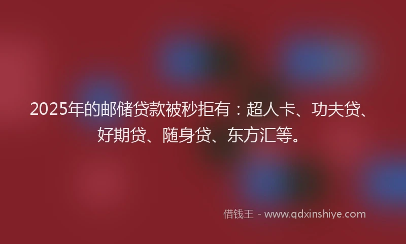 2025年的邮储贷款被秒拒有：超人卡、功夫贷、好期贷、随身贷、东方汇等。