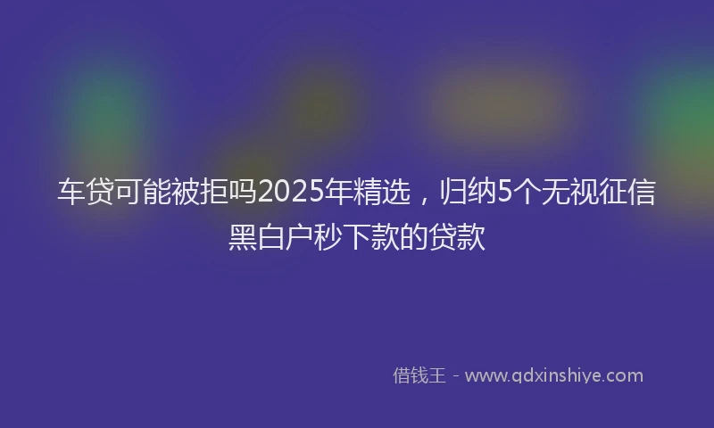 车贷可能被拒吗2025年精选，归纳5个无视征信黑白户秒下款的贷款