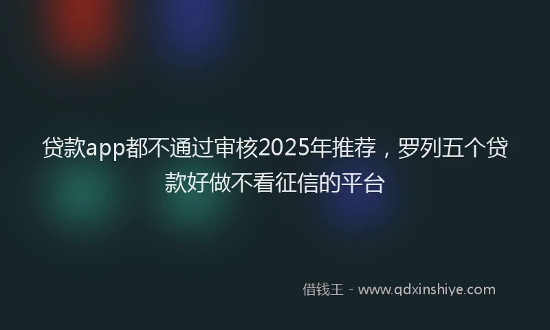 贷款app都不通过审核2025年推荐，罗列五个贷款好做不看征信的平台