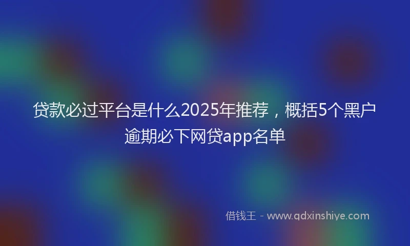 贷款必过平台是什么2025年推荐，概括5个黑户逾期必下网贷app名单