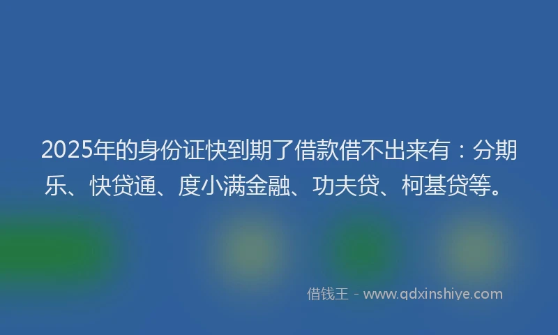 2025年的身份证快到期了借款借不出来有：分期乐、快贷通、度小满金融、功夫贷、柯基贷等。