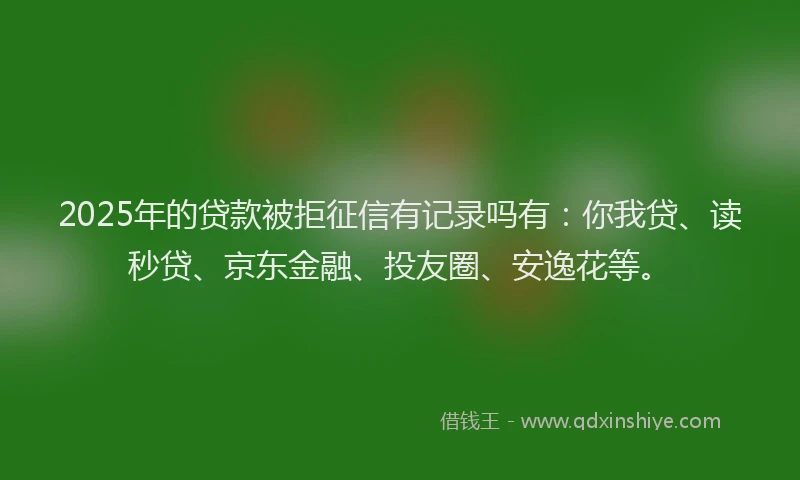 2025年的贷款被拒征信有记录吗有：你我贷、读秒贷、京东金融、投友圈、安逸花等。