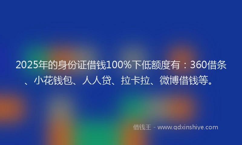 2025年的身份证借钱100%下低额度有：360借条、小花钱包、人人贷、拉卡拉、微博借钱等。