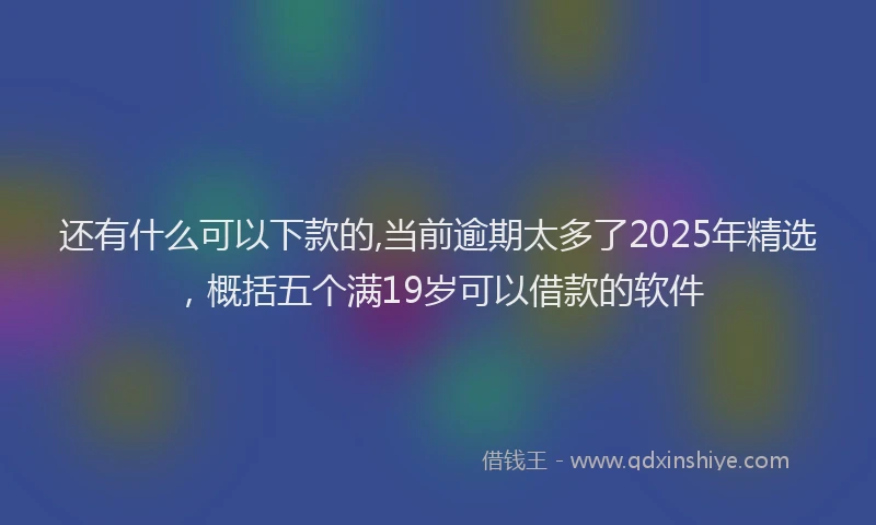 还有什么可以下款的,当前逾期太多了2025年精选，概括五个满19岁可以借款的软件