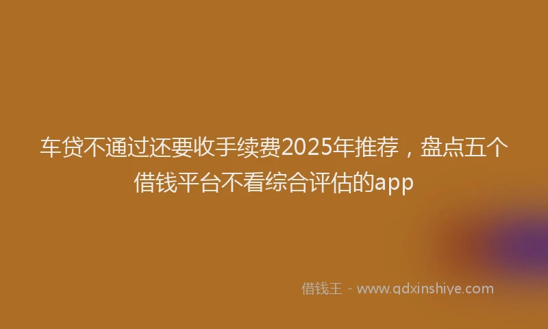 车贷不通过还要收手续费2025年推荐，盘点五个借钱平台不看综合评估的app