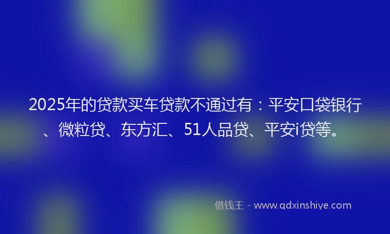 2025年的贷款买车贷款不通过有：平安口袋银行、微粒贷、东方汇、51人品贷、平安i贷等。