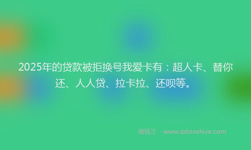 2025年的贷款被拒换号我爱卡有：超人卡、替你还、人人贷、拉卡拉、还呗等。