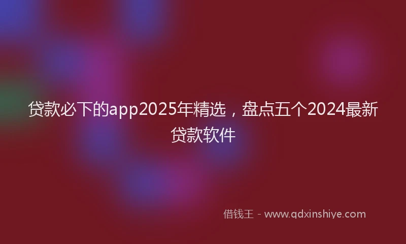 贷款必下的app2025年精选，盘点五个2024最新贷款软件