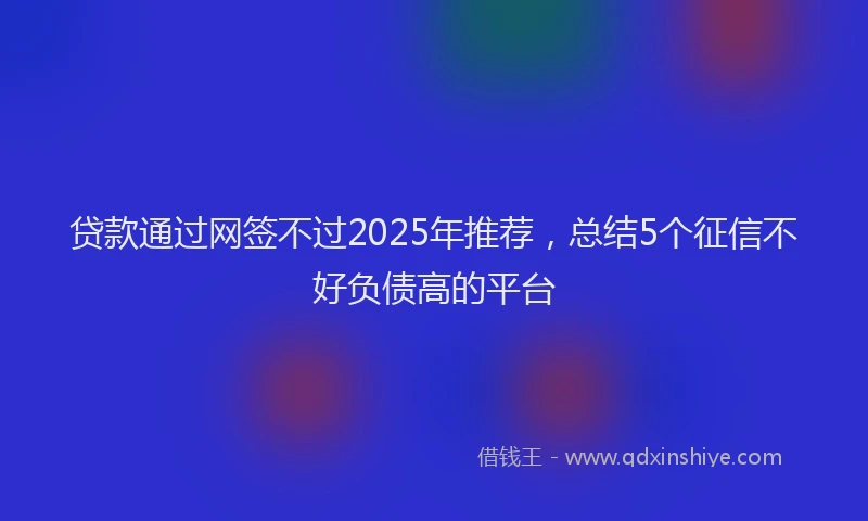 贷款通过网签不过2025年推荐，总结5个征信不好负债高的平台