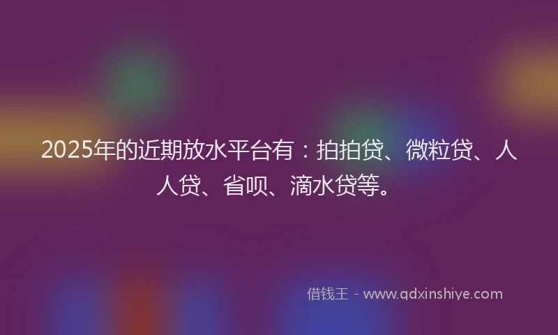 2025年的近期放水平台有：拍拍贷、微粒贷、人人贷、省呗、滴水贷等。