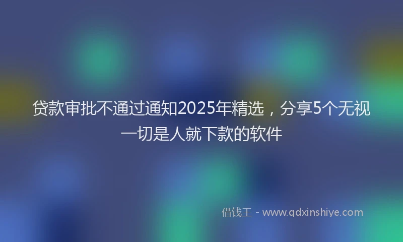 贷款审批不通过通知2025年精选，分享5个无视一切是人就下款的软件