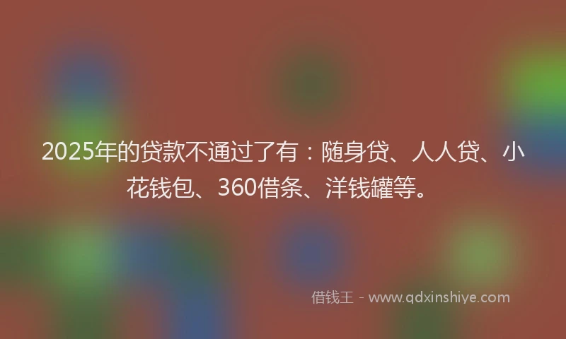 2025年的贷款不通过了有：随身贷、人人贷、小花钱包、360借条、洋钱罐等。