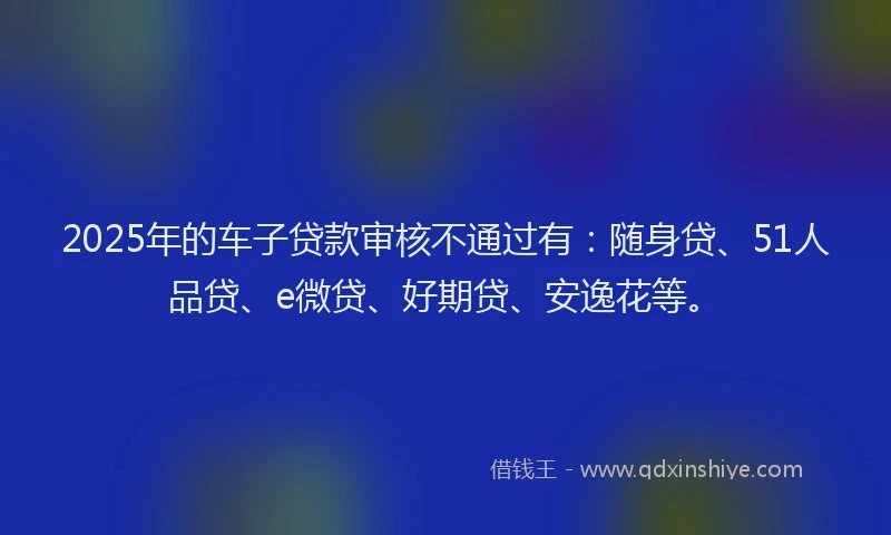 2025年的车子贷款审核不通过有：随身贷、51人品贷、e微贷、好期贷、安逸花等。
