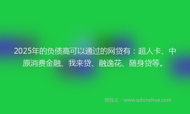 2025年的负债高可以通过的网贷有：超人卡、中原消费金融、我来贷、融逸花、随身贷等。