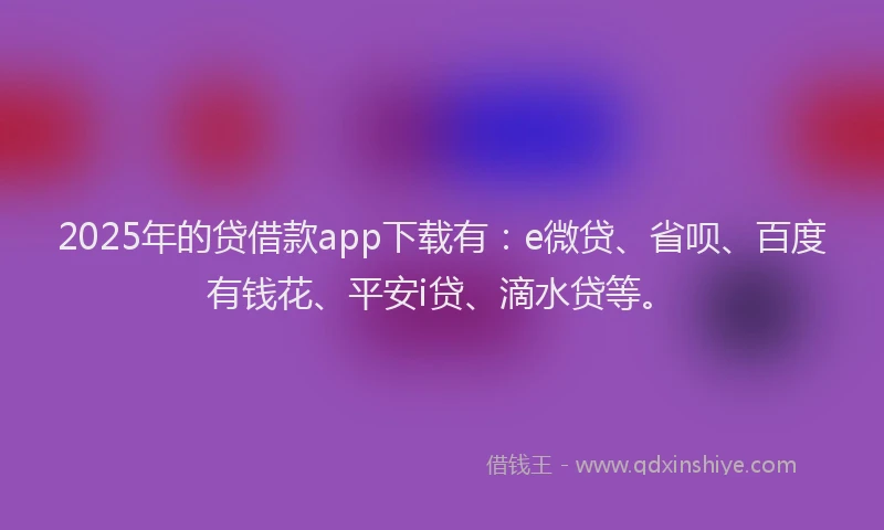 2025年的贷借款app下载有：e微贷、省呗、百度有钱花、平安i贷、滴水贷等。