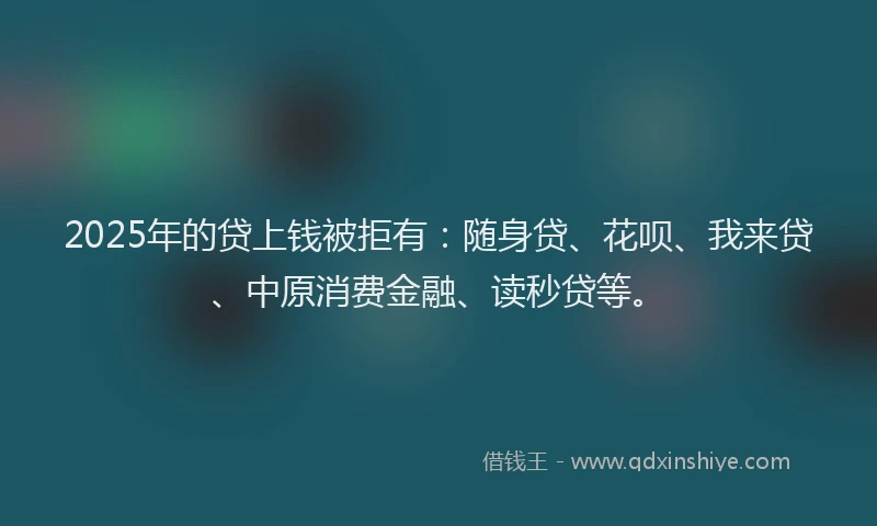2025年的贷上钱被拒有：随身贷、花呗、我来贷、中原消费金融、读秒贷等。