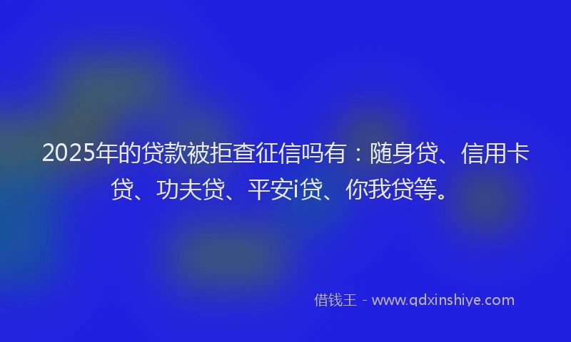 2025年的贷款被拒查征信吗有：随身贷、信用卡贷、功夫贷、平安i贷、你我贷等。