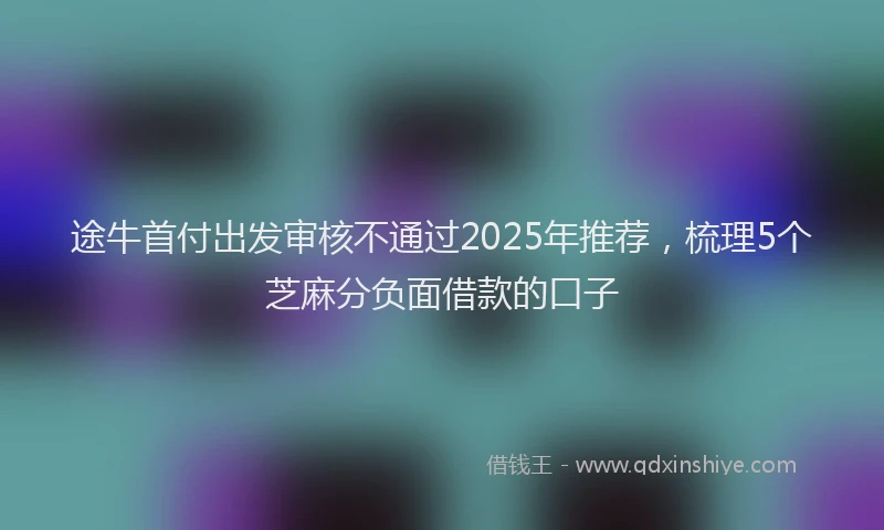 途牛首付出发审核不通过2025年推荐，梳理5个芝麻分负面借款的口子