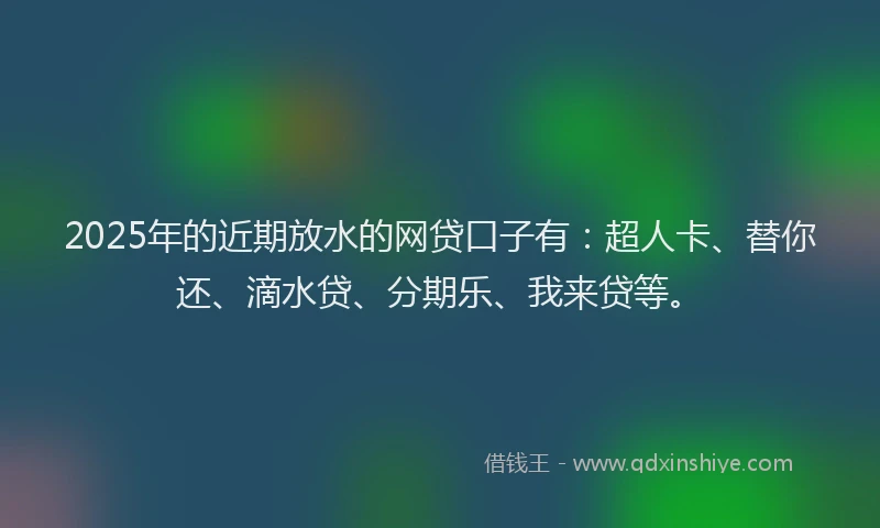 2025年的近期放水的网贷口子有：超人卡、替你还、滴水贷、分期乐、我来贷等。