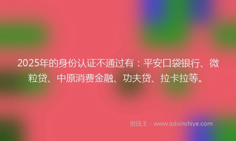 2025年的身份认证不通过有：平安口袋银行、微粒贷、中原消费金融、功夫贷、拉卡拉等。