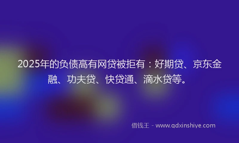 2025年的负债高有网贷被拒有：好期贷、京东金融、功夫贷、快贷通、滴水贷等。