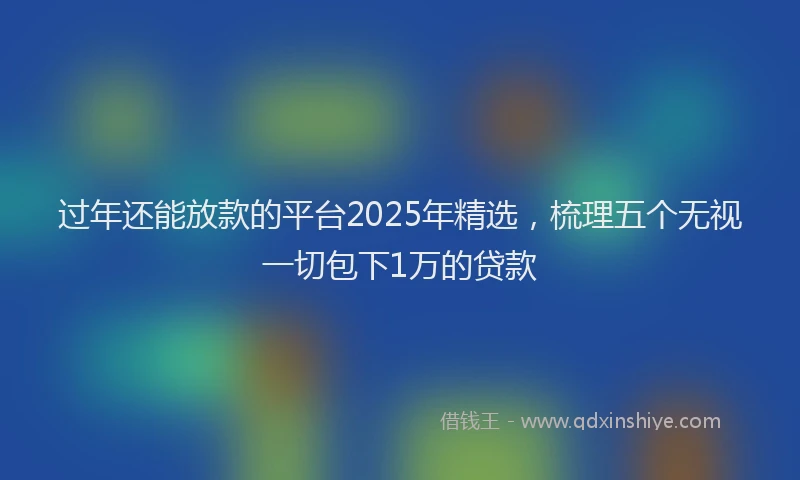 过年还能放款的平台2025年精选，梳理五个无视一切包下1万的贷款