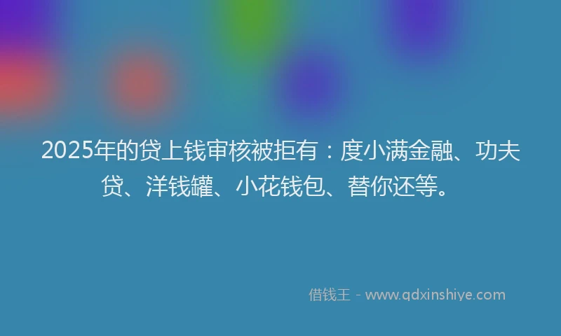2025年的贷上钱审核被拒有：度小满金融、功夫贷、洋钱罐、小花钱包、替你还等。