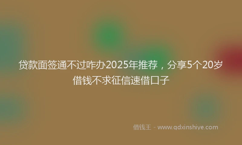 贷款面签通不过咋办2025年推荐，分享5个20岁借钱不求征信速借口子