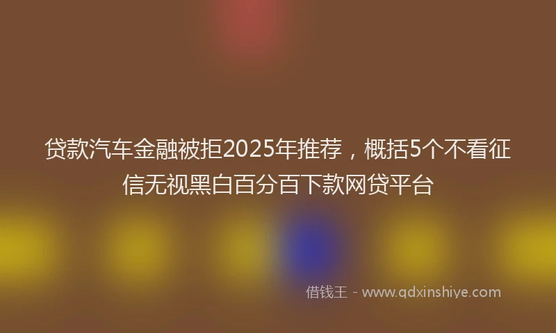 贷款汽车金融被拒2025年推荐，概括5个不看征信无视黑白百分百下款网贷平台