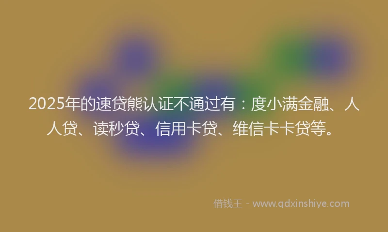 2025年的速贷熊认证不通过有：度小满金融、人人贷、读秒贷、信用卡贷、维信卡卡贷等。