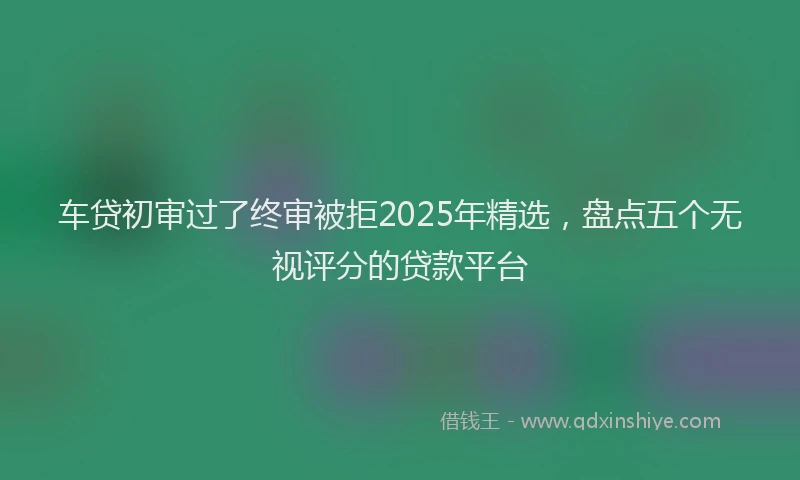 车贷初审过了终审被拒2025年精选，盘点五个无视评分的贷款平台