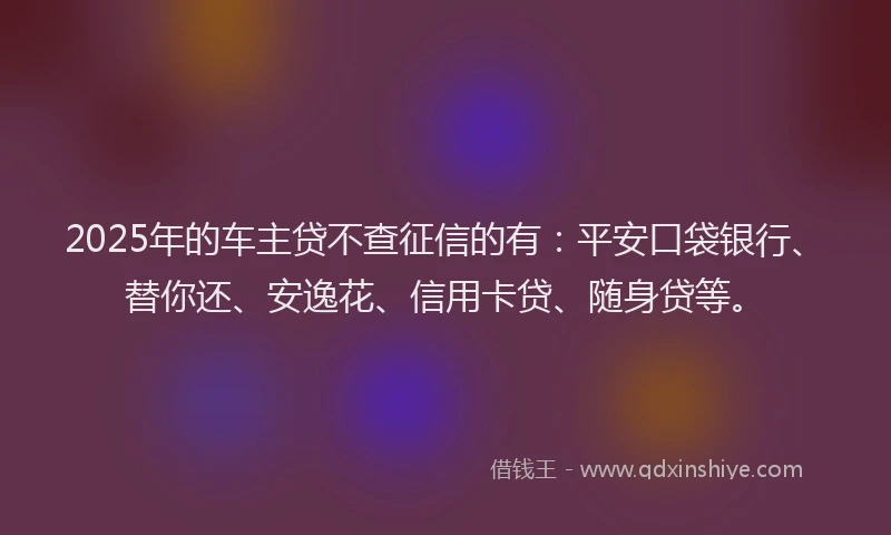 2025年的车主贷不查征信的有：平安口袋银行、替你还、安逸花、信用卡贷、随身贷等。
